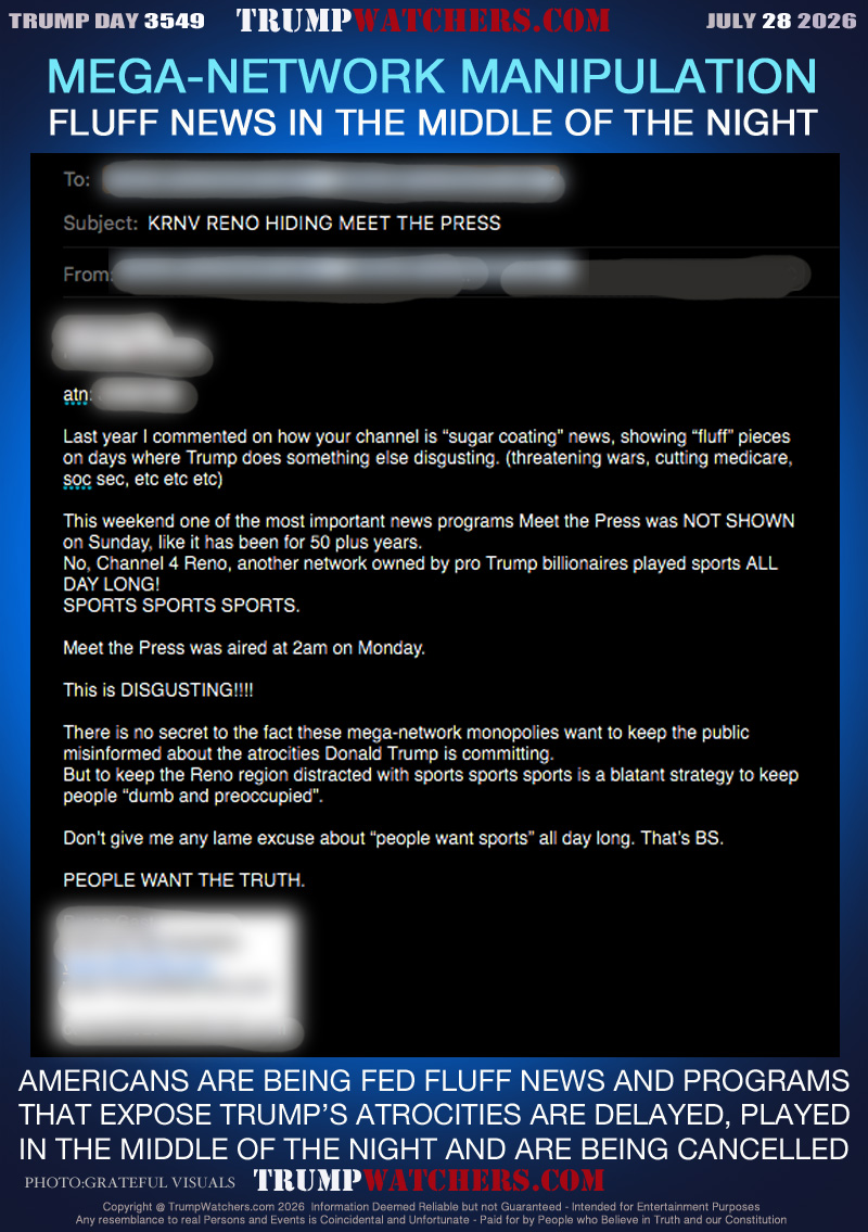 FLUFF NEWS IN THE MIDDLE OF THE NIGHT

XX XXXXX XXX
XXX, XXXXX

atn: XXXXX

Last year I commented on how your channel is “sugar coating” news, showing “fluff” pieces on days where Trump does something else disgusting. (threatening wars, cutting medicare, soc sec, etc etc etc)

This weekend one of the most important news programs Meet the Press was NOT SHOWN on Sunday, like it has been for 50 plus years.
No, Channel 4 Reno, another network owned by pro Trump billionaires played sports ALL DAY LONG!
SPORTS SPORTS SPORTS.

Meet the Press was aired at 2am on Monday.

This is DISGUSTING!!!!

There is no secret to the fact these mega-network monopolies want to keep the public misinformed about the atrocities Donald Trump is committing.
But to keep the Reno region distracted with sports sports sports is a blatant strategy to keep people “dumb and preoccupied”.

Don’t give me any lame excuse about “people want sports” all day long. That’s BS.

PEOPLE WANT THE TRUTH.